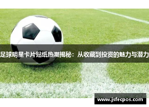 足球明星卡片贴纸热潮揭秘：从收藏到投资的魅力与潜力