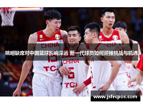 姚明缺席对中国篮球影响深远 新一代球员如何迎接挑战与机遇