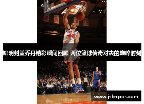 姚明封盖乔丹精彩瞬间回顾 两位篮球传奇对决的巅峰时刻