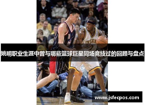 姚明职业生涯中曾与哪些篮球巨星同场竞技过的回顾与盘点