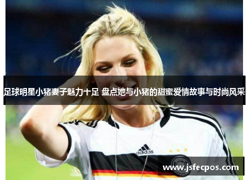 足球明星小猪妻子魅力十足 盘点她与小猪的甜蜜爱情故事与时尚风采