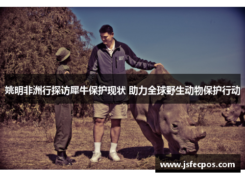 姚明非洲行探访犀牛保护现状 助力全球野生动物保护行动