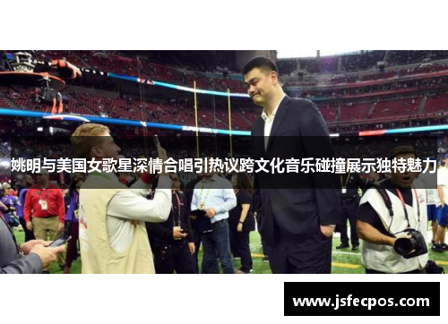 姚明与美国女歌星深情合唱引热议跨文化音乐碰撞展示独特魅力