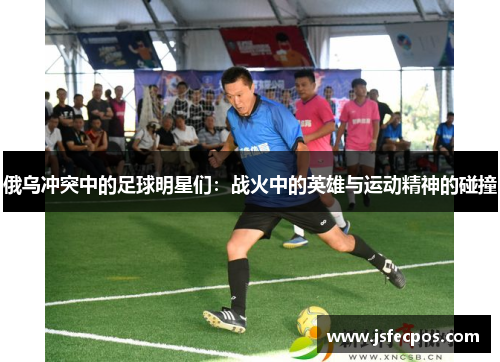 俄乌冲突中的足球明星们：战火中的英雄与运动精神的碰撞