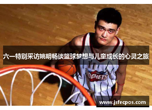 六一特别采访姚明畅谈篮球梦想与儿童成长的心灵之旅