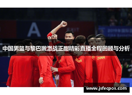 中国男篮与黎巴嫩激战正酣精彩直播全程回顾与分析