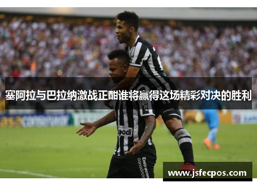 塞阿拉与巴拉纳激战正酣谁将赢得这场精彩对决的胜利
