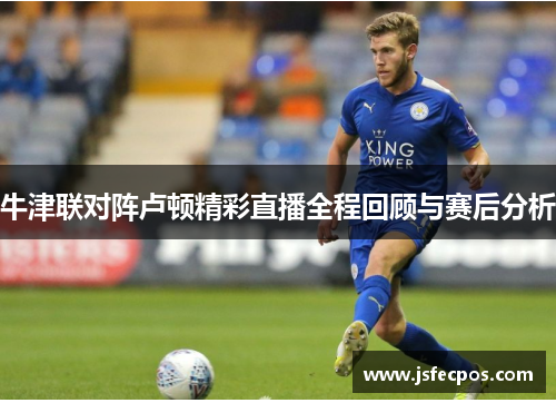 牛津联对阵卢顿精彩直播全程回顾与赛后分析