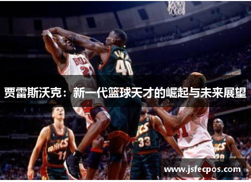 贾雷斯沃克：新一代篮球天才的崛起与未来展望