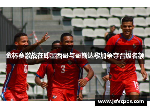 金杯赛激战在即墨西哥与哥斯达黎加争夺晋级名额